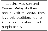 Text Box:    Cousins Madison and Conner Meloy do their annual visit to Santa. They love this tradition. We�re kinda curious about that purple chair.