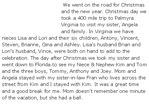 Text Box:  We went on the road for Christmas and the new year. Christmas day we took a 400 mile trip to Palmyra Virginia to visit my sister, Angela and family. In Virginia we have nieces Lisa and Lori and their six children, Antony, Vincent, Steven, Brianne, Gina and Ashley. Lisa�s husband Brian and Lori�s husband, Vince, were both on hand to add to the celebration. The day after Christmas we took my sister and went down to Florida to see my Niece & Nephew Kim and Tom and the three boys, Tommy, Anthony and Joey. Mom and Angela stayed with my sister-in-law Fran who lives across the street from Kim and I stayed with Kim. It was a great time and a good break for me. Mom doesn�t remember one minute of the vacation, but she had a ball. 
