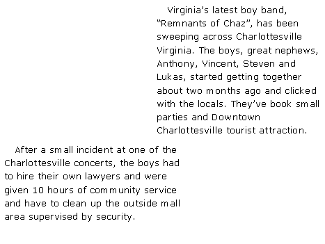 Text Box:    Virginia�s latest boy band, �Remnants of Chaz�, has been sweeping across Charlottesville Virginia. The boys, great nephews, Anthony, Vincent, Steven and Lukas, started getting together about two months ago and clicked with the locals. They�ve book small parties and Downtown Charlottesville tourist attraction.    After a small incident at one of the Charlottesville concerts, the boys had to hire their own lawyers and were given 10 hours of community service and have to clean up the outside mall area supervised by security.